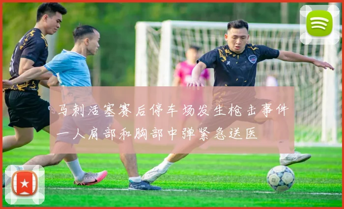 马刺活塞赛后停车场发生枪击事件一人肩部和胸部中弹紧急送医