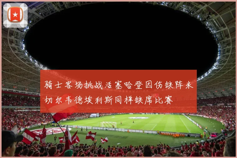骑士客场挑战活塞哈登因伤缺阵米切尔韦德埃利斯同样缺席比赛
