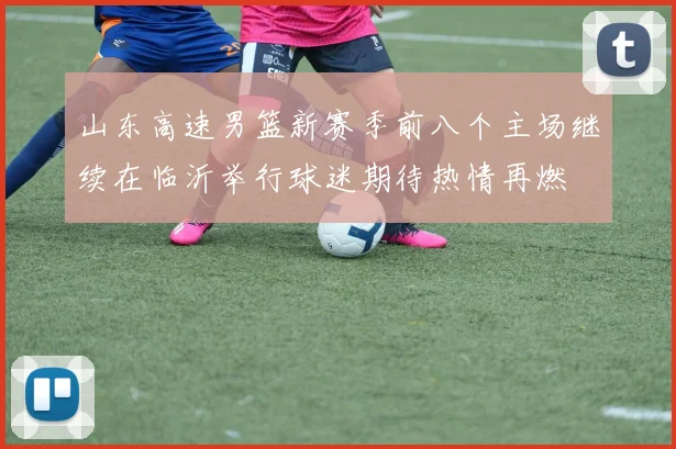 山东高速男篮新赛季前八个主场继续在临沂举行球迷期待热情再燃