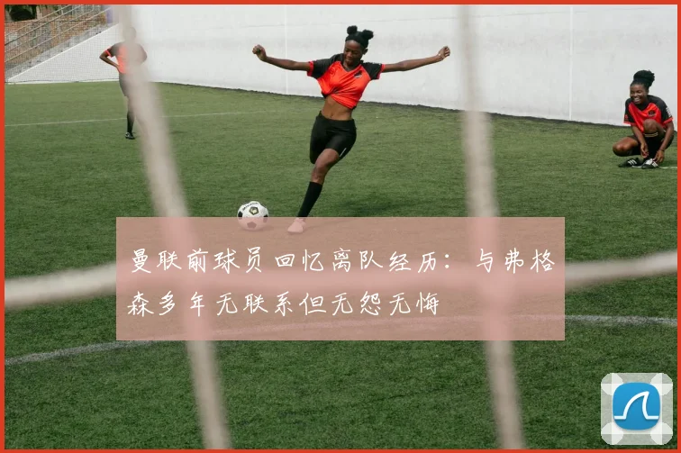 曼联前球员回忆离队经历：与弗格森多年无联系但无怨无悔