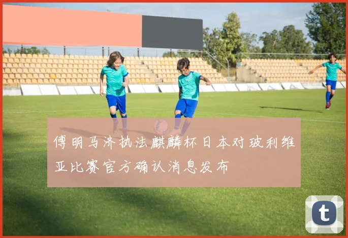 傅明马济执法麒麟杯日本对玻利维亚比赛官方确认消息发布