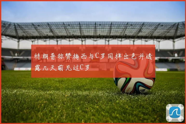 特朗普称赞梅西与C罗同样出色并透露几天前见过C罗