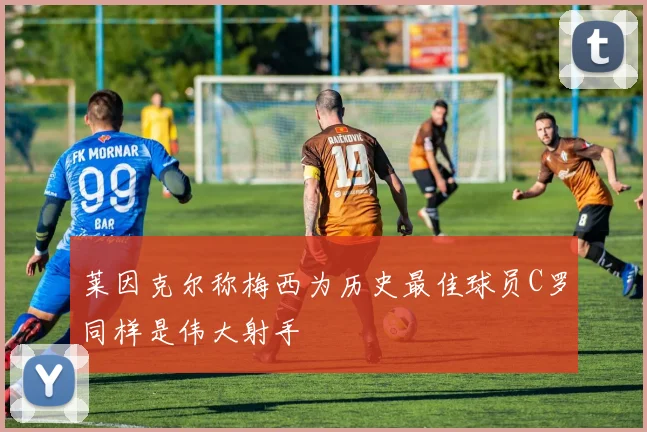 莱因克尔称梅西为历史最佳球员C罗同样是伟大射手