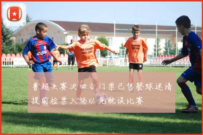 鲁超决赛次回合门票已售罄球迷请提前检票入场以免耽误比赛