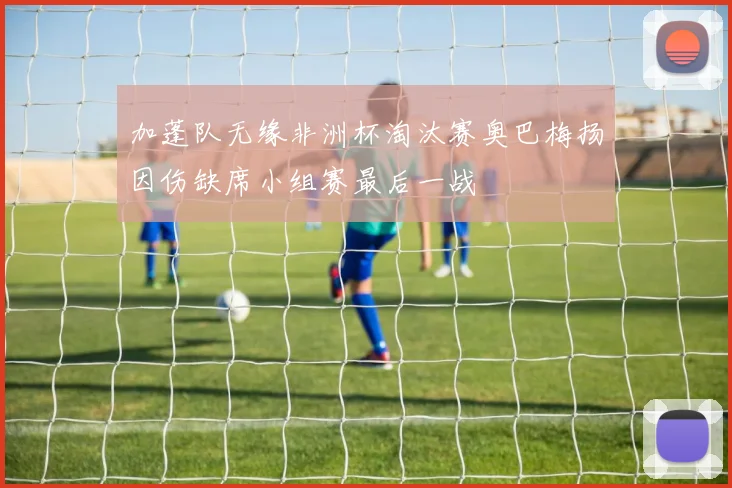 加蓬队无缘非洲杯淘汰赛奥巴梅扬因伤缺席小组赛最后一战
