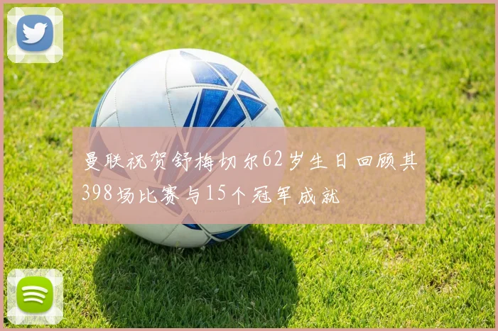 曼联祝贺舒梅切尔62岁生日回顾其398场比赛与15个冠军成就