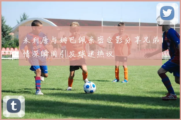 米利唐与姆巴佩亲密合影分享兄弟情深瞬间引发球迷热议