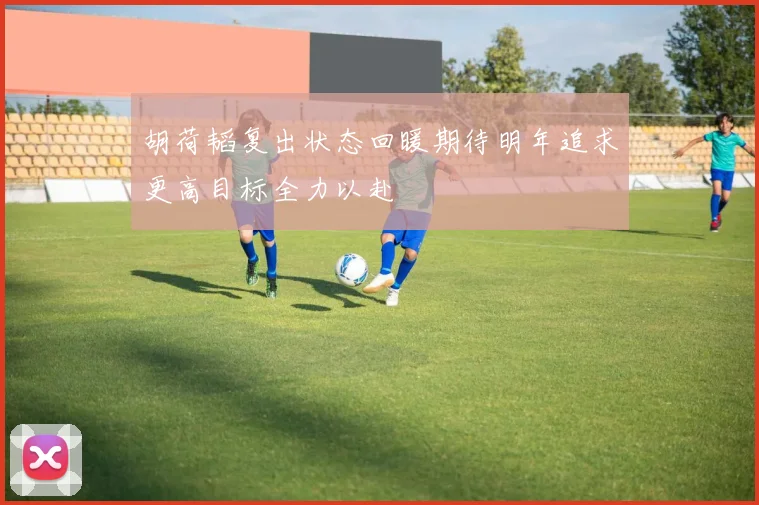 胡荷韬复出状态回暖期待明年追求更高目标全力以赴