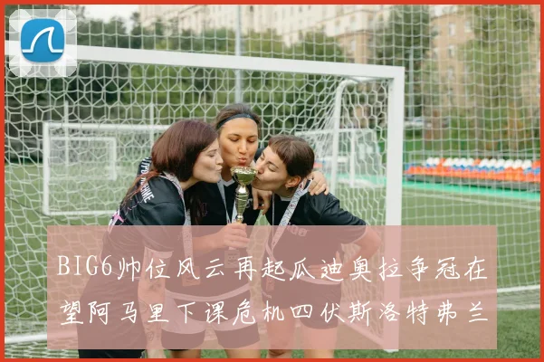 BIG6帅位风云再起瓜迪奥拉争冠在望阿马里下课危机四伏斯洛特弗兰克如坐针毡