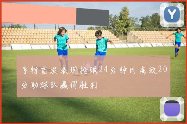 亨特首发表现抢眼24分钟内高效20分助球队赢得胜利