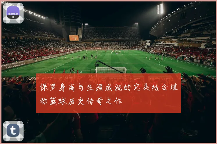 保罗身高与生涯成就的完美结合堪称篮球历史传奇之作