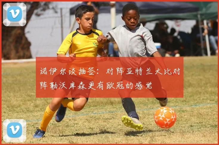 诺伊尔谈抽签：对阵亚特兰大比对阵勒沃库森更有欧冠的感觉