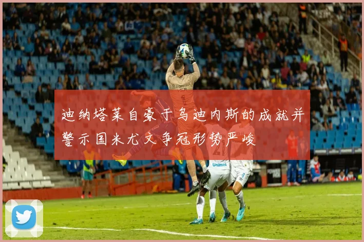 迪纳塔莱自豪于乌迪内斯的成就并警示国米尤文争冠形势严峻