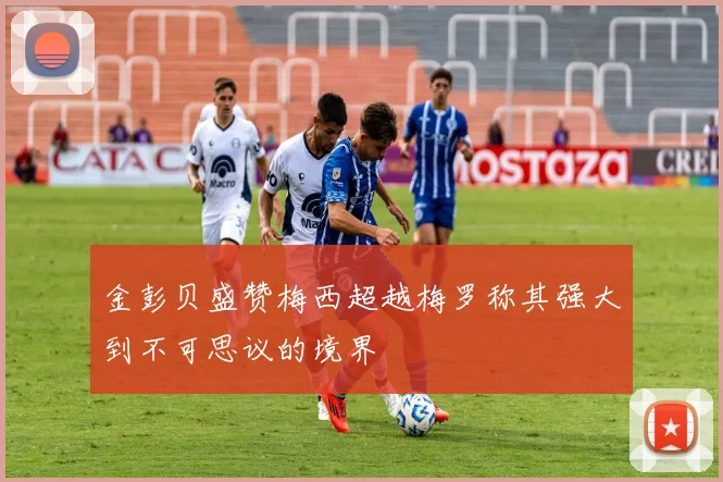 金彭贝盛赞梅西超越梅罗称其强大到不可思议的境界