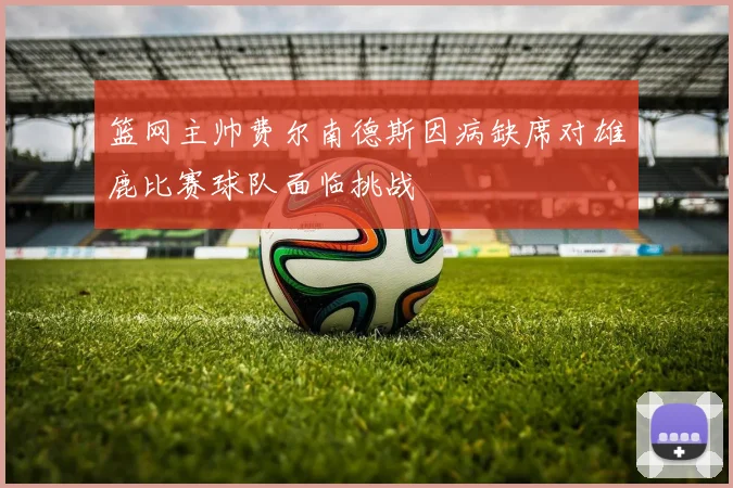 篮网主帅费尔南德斯因病缺席对雄鹿比赛球队面临挑战
