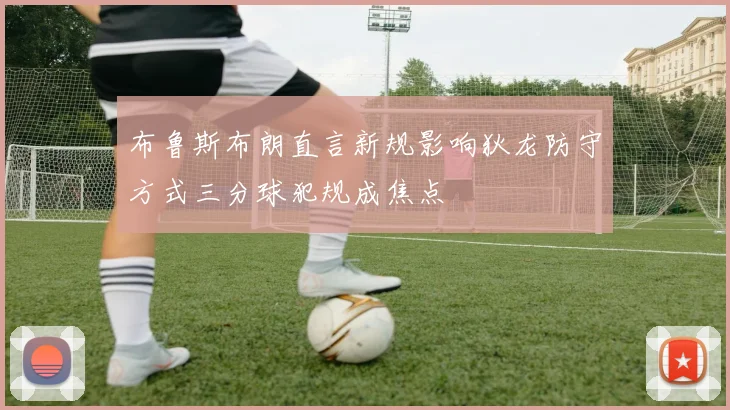 布鲁斯布朗直言新规影响狄龙防守方式三分球犯规成焦点