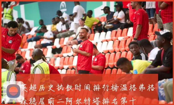 英超历史执教时间排行榜温格弗格森稳居前二阿尔特塔排名第十