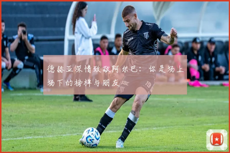 德赫亚深情致敬阿尔巴：你是场上场下的榜样与朋友