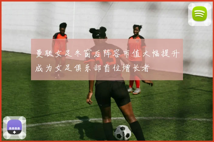 曼联女足冬窗后阵容市值大幅提升成为女足俱乐部首位增长者