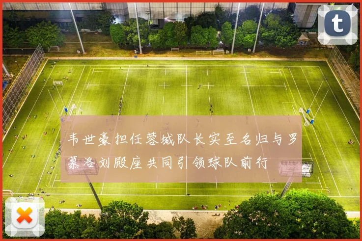 韦世豪担任蓉城队长实至名归与罗慕洛刘殿座共同引领球队前行