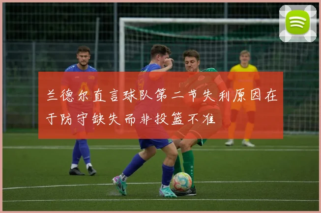 兰德尔直言球队第二节失利原因在于防守缺失而非投篮不准