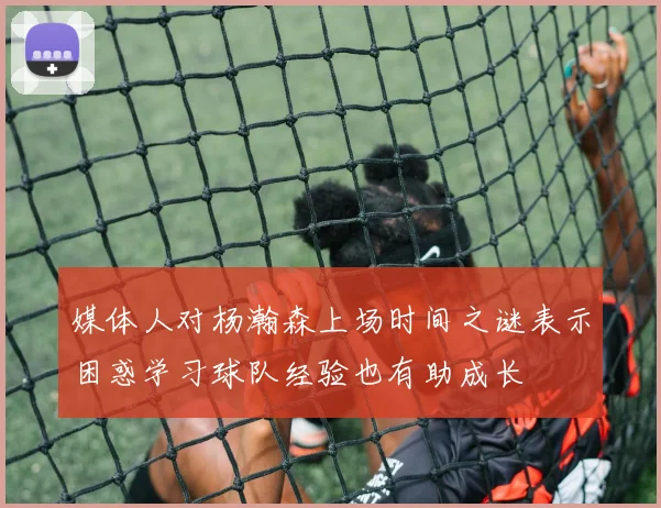 媒体人对杨瀚森上场时间之谜表示困惑学习球队经验也有助成长