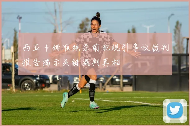 西亚卡姆准绝杀前犯规引争议裁判报告揭示关键漏判真相