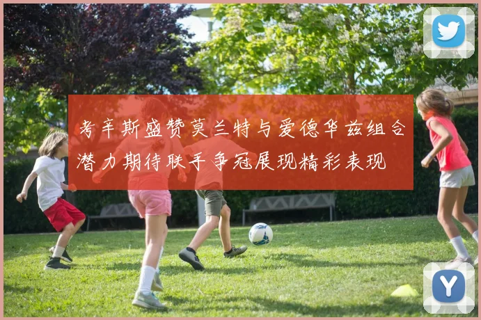 考辛斯盛赞莫兰特与爱德华兹组合潜力期待联手争冠展现精彩表现