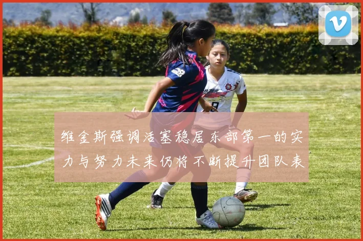 维金斯强调活塞稳居东部第一的实力与努力未来仍将不断提升团队表现