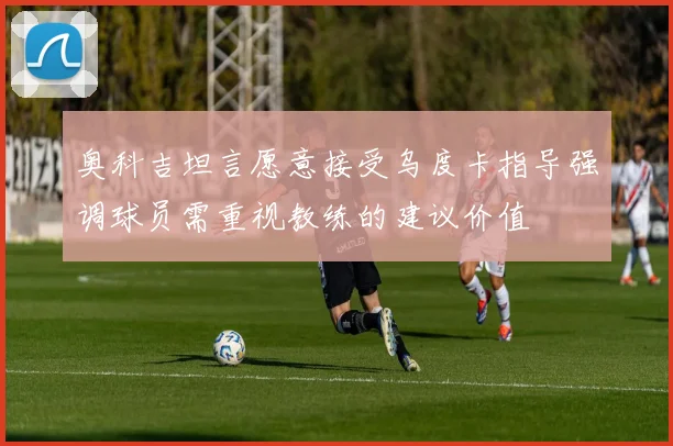 奥科吉坦言愿意接受乌度卡指导强调球员需重视教练的建议价值