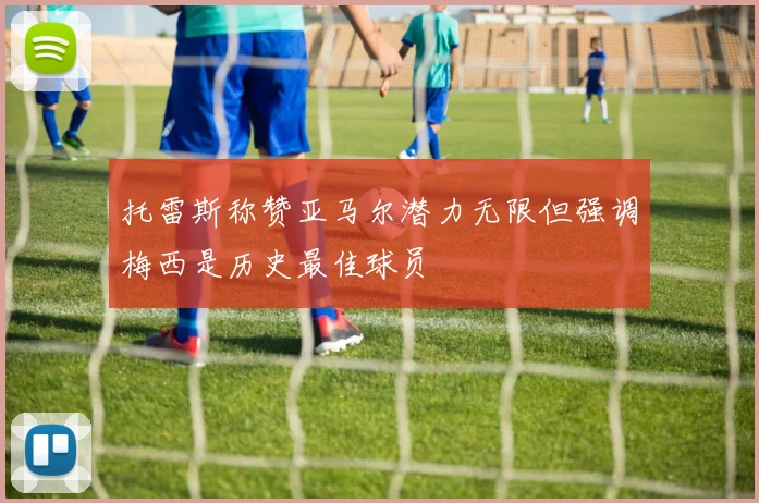 托雷斯称赞亚马尔潜力无限但强调梅西是历史最佳球员