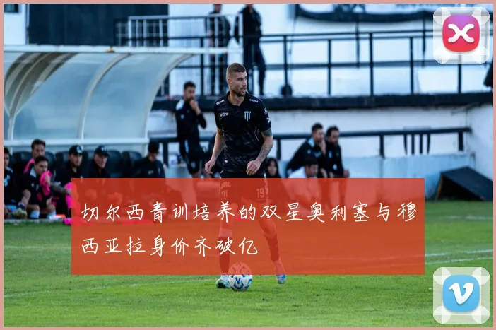 切尔西青训培养的双星奥利塞与穆西亚拉身价齐破亿