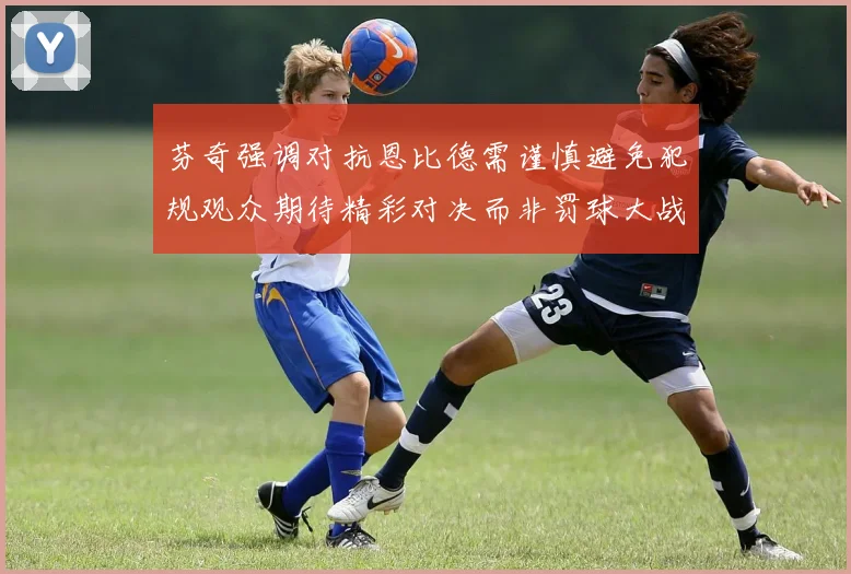 芬奇强调对抗恩比德需谨慎避免犯规观众期待精彩对决而非罚球大战