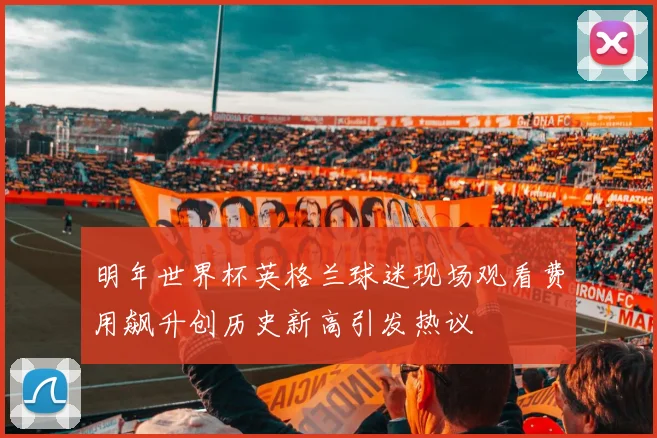 明年世界杯英格兰球迷现场观看费用飙升创历史新高引发热议