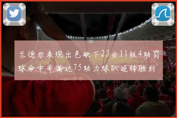 兰德尔表现出色砍下23分11板4助罚球命中率高达75助力球队逆转胜利