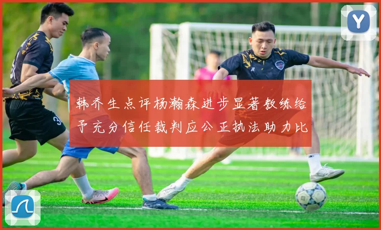 韩乔生点评杨瀚森进步显著教练给予充分信任裁判应公正执法助力比赛发展